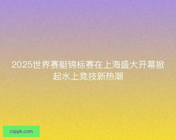 2025世界赛艇锦标赛在上海盛大开幕掀起水上竞技新热潮