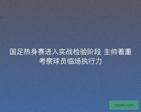 国足热身赛进入实战检验阶段 主帅着重考察球员临场执行力